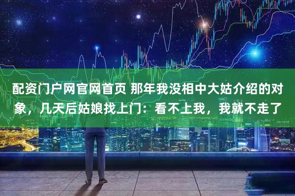 配资门户网官网首页 那年我没相中大姑介绍的对象，几天后姑娘找上门：看不上我，我就不走了