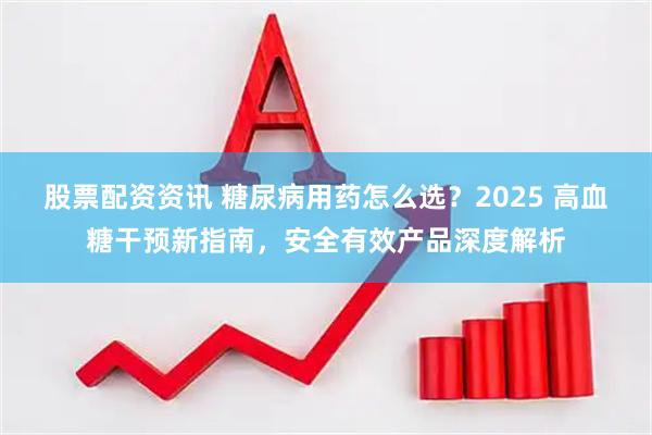 股票配资资讯 糖尿病用药怎么选？2025 高血糖干预新指南，安全有效产品深度解析
