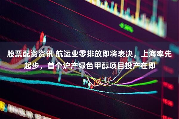 股票配资资讯 航运业零排放即将表决，上海率先起步，首个沪产绿色甲醇项目投产在即