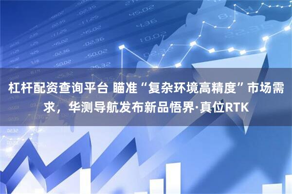 杠杆配资查询平台 瞄准“复杂环境高精度”市场需求，华测导航发布新品悟界·真位RTK