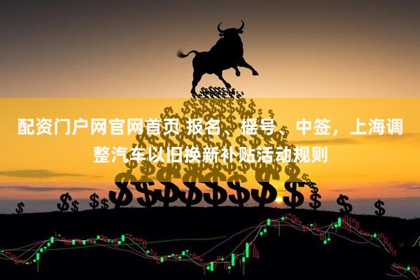 配资门户网官网首页 报名、摇号、中签，上海调整汽车以旧换新补贴活动规则